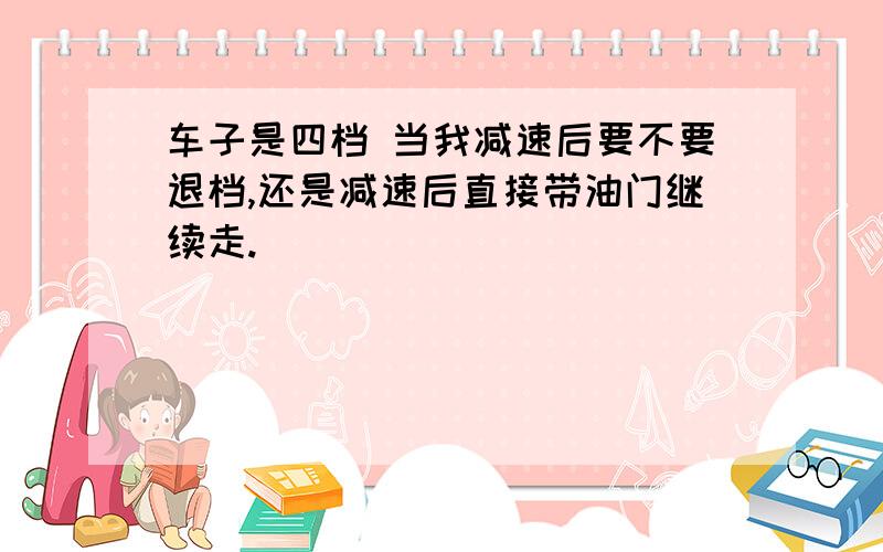 车子是四档 当我减速后要不要退档,还是减速后直接带油门继续走.