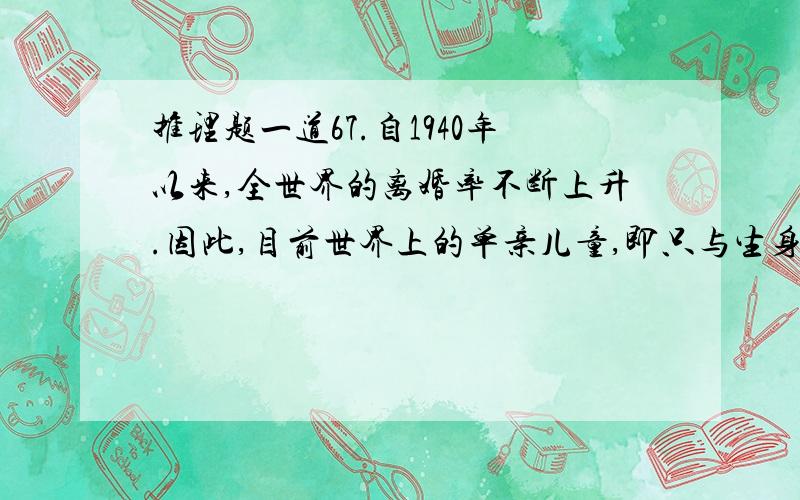 推理题一道67.自1940年以来,全世界的离婚率不断上升.因此,目前世界上的单亲儿童,即只与生身父母中的某一位一起生活的儿童,在整个儿童中所占的比例,一定高于1940年.　　以下哪项关于世界