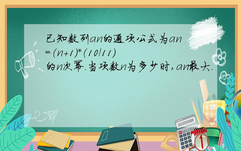 已知数列an的通项公式为an=（n+1）*（10/11）的n次幂.当项数n为多少时,an最大.