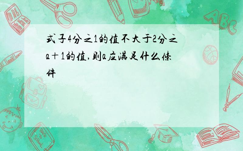 式子4分之1的值不大于2分之a＋1的值,则a应满足什么条件