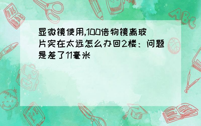 显微镜使用,100倍物镜离玻片实在太远怎么办回2楼：问题是差了11毫米