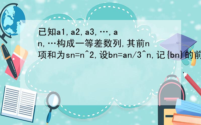 已知a1,a2,a3,…,an,…构成一等差数列,其前n项和为sn=n^2,设bn=an/3^n,记{bn}的前n项为Tn,1.求数列an的通项公式.2.证明：Tn