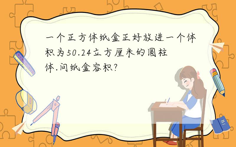 一个正方体纸盒正好放进一个体积为50.24立方厘米的圆柱体.问纸盒容积?