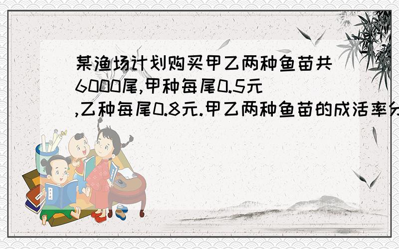 某渔场计划购买甲乙两种鱼苗共6000尾,甲种每尾0.5元,乙种每尾0.8元.甲乙两种鱼苗的成活率分别为90%和95% 若购买的钱不过4200,怎样买? 若要成活率不低于93%怎样买钱最低