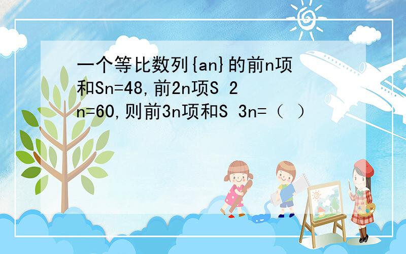 一个等比数列{an}的前n项和Sn=48,前2n项S 2n=60,则前3n项和S 3n=（ ）