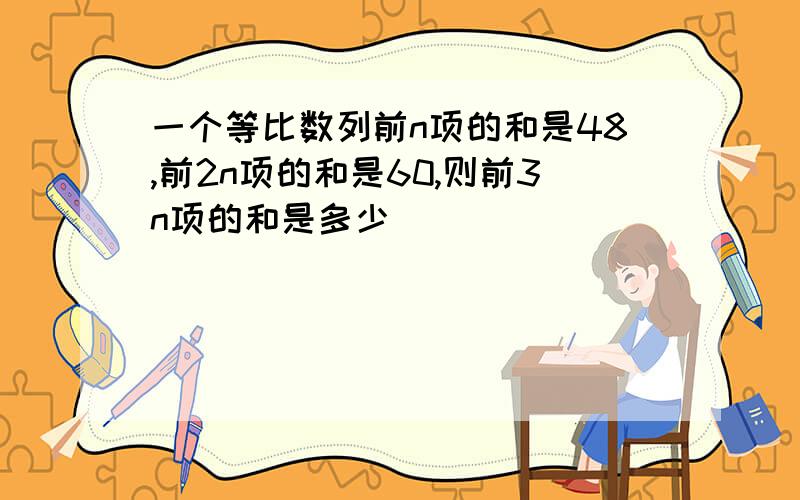 一个等比数列前n项的和是48,前2n项的和是60,则前3n项的和是多少