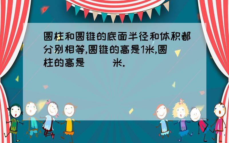 圆柱和圆锥的底面半径和体积都分别相等,圆锥的高是1米,圆柱的高是（ ）米.