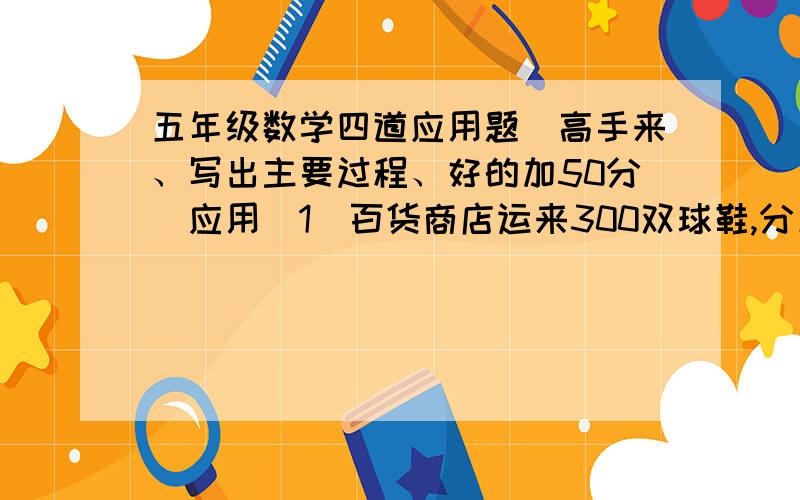 五年级数学四道应用题（高手来、写出主要过程、好的加50分）应用（1）百货商店运来300双球鞋,分别装在2个木箱和6个纸箱里,如果2个纸箱同1个木箱装的球鞋一样多,想一想：每个木箱和每个