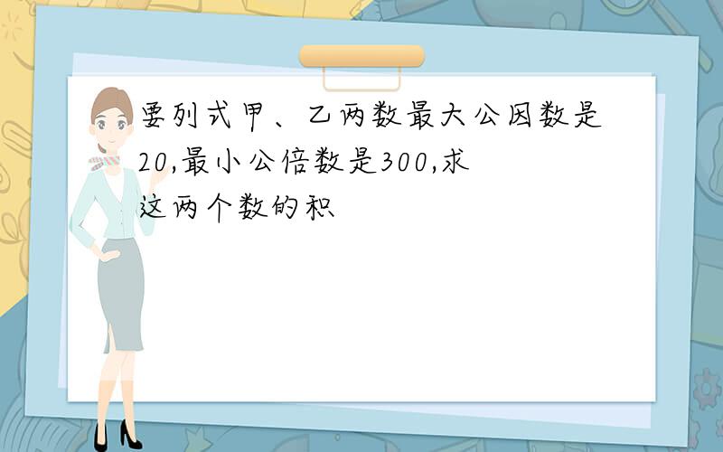 要列式甲、乙两数最大公因数是20,最小公倍数是300,求这两个数的积