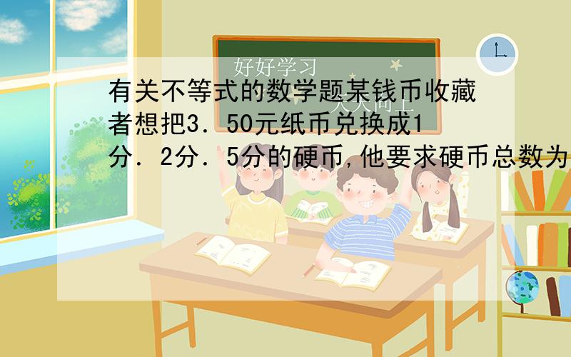 有关不等式的数学题某钱币收藏者想把3．50元纸币兑换成1分．2分．5分的硬币,他要求硬币总数为150枚,且每种硬币不少于20枚,5分的硬币多于2分硬币,请你设计最佳方案．