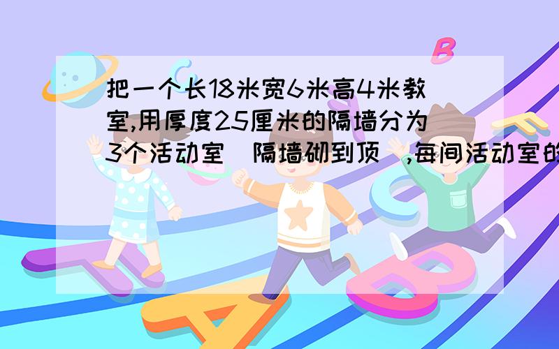 把一个长18米宽6米高4米教室,用厚度25厘米的隔墙分为3个活动室(隔墙砌到顶),每间活动室的门窗面积都是15平方米,现在用石灰粉刷3个活动室的内墙壁和天花板,平均每平方米用石灰0.2千克,那