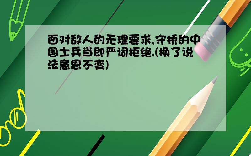 面对敌人的无理要求,守桥的中国士兵当即严词拒绝.(换了说法意思不变)