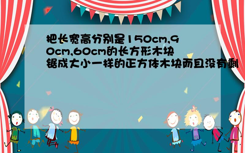 把长宽高分别是150cm,90cm,60cm的长方形木块锯成大小一样的正方体木块而且没有剩