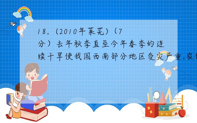 18．(2010年莱芜)（7分）去年秋季直至今年春季的连续干旱使我国西南部分地区受灾严重,农作物大量减产或绝收.请回答：    （1）水是生命之源,在______________中,有机物相互作用形成了最初的