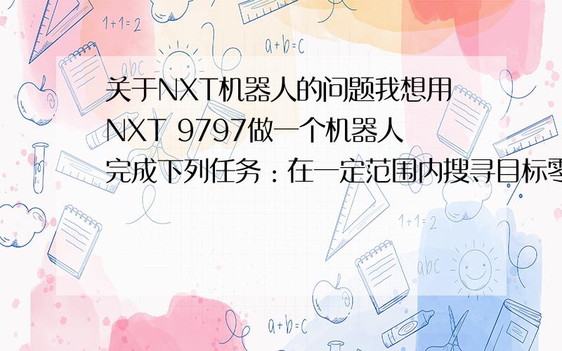 关于NXT机器人的问题我想用NXT 9797做一个机器人完成下列任务：在一定范围内搜寻目标零件并将其转移到指定位置.但是我有下列几个问题：1.在这个范围里目标在哪儿都是未知的,我应该怎样