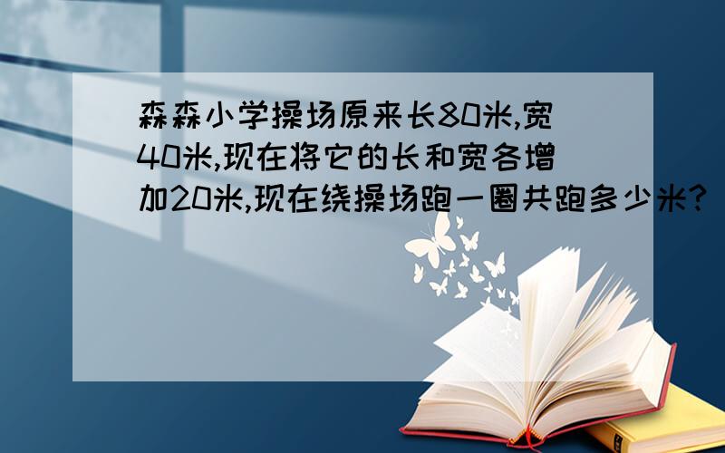 森森小学操场原来长80米,宽40米,现在将它的长和宽各增加20米,现在绕操场跑一圈共跑多少米?