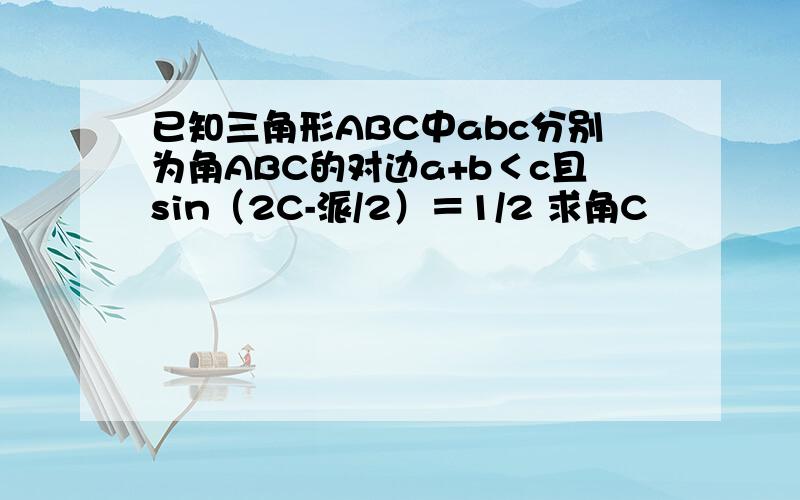 已知三角形ABC中abc分别为角ABC的对边a+b＜c且sin（2C-派/2）＝1/2 求角C