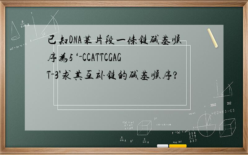 已知DNA某片段一条链碱基顺序为5‘-CCATTCGAGT-3'求其互补链的碱基顺序?