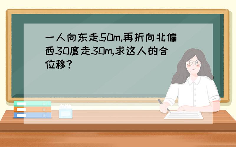 一人向东走50m,再折向北偏西30度走30m,求这人的合位移?