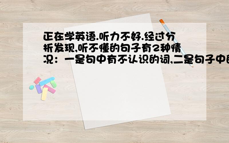 正在学英语.听力不好.经过分析发现,听不懂的句子有2种情况：一是句中有不认识的词,二是句子中的某几个词说的速度太快,比如像of ,on ,and之类的,反映不过来,导致整句听不懂.