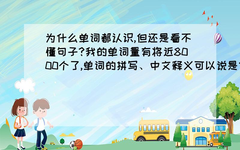 为什么单词都认识,但还是看不懂句子?我的单词量有将近8000个了,单词的拼写、中文释义可以说是倒背如流,发音也算标准.但是,一段句子,一篇文章摆在面前,我却怎么也看不懂到底是什么意思,