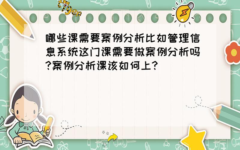 哪些课需要案例分析比如管理信息系统这门课需要做案例分析吗?案例分析课该如何上?