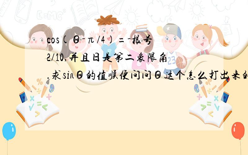 cos(Θ-π/4)=-根号2/10,并且日是第二象限角.求sinΘ的值顺便问问Θ这个怎么打出来的顺便补充下.答案是3/5