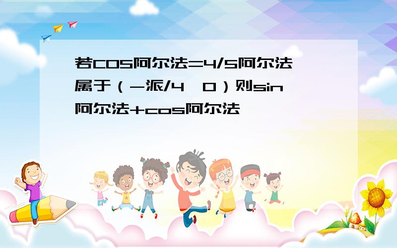 若COS阿尔法=4/5阿尔法属于（-派/4,0）则sin阿尔法+cos阿尔法