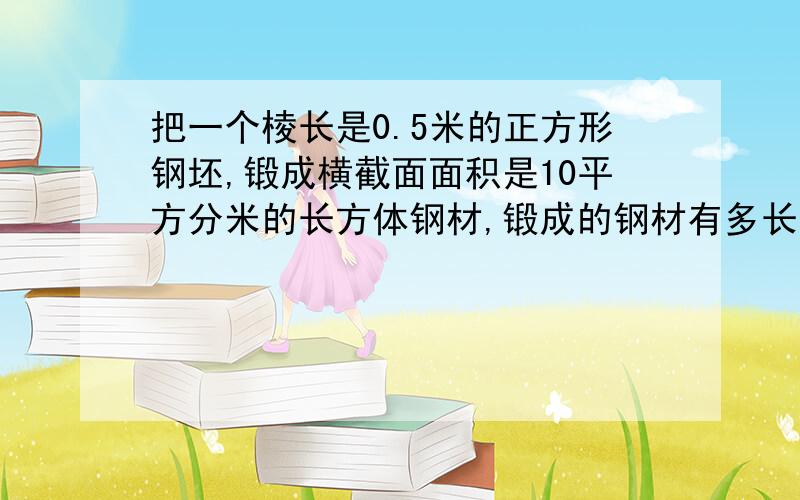 把一个棱长是0.5米的正方形钢坯,锻成横截面面积是10平方分米的长方体钢材,锻成的钢材有多长方程解!