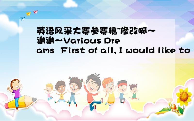 英语风采大赛参赛稿~修改啊～谢谢～Various Dreams  First of all, I would like to report the results of an investigation that I did a few days ago. My question is “What is your dream?”  Number one, Niconic from DP1 said “I dream of