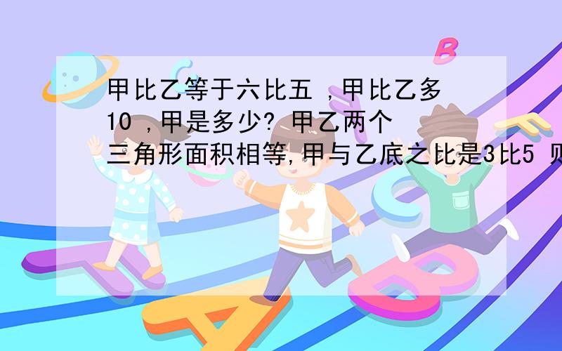 甲比乙等于六比五 ,甲比乙多10 ,甲是多少? 甲乙两个三角形面积相等,甲与乙底之比是3比5 则乙与甲高之急急急急急急急急急急急