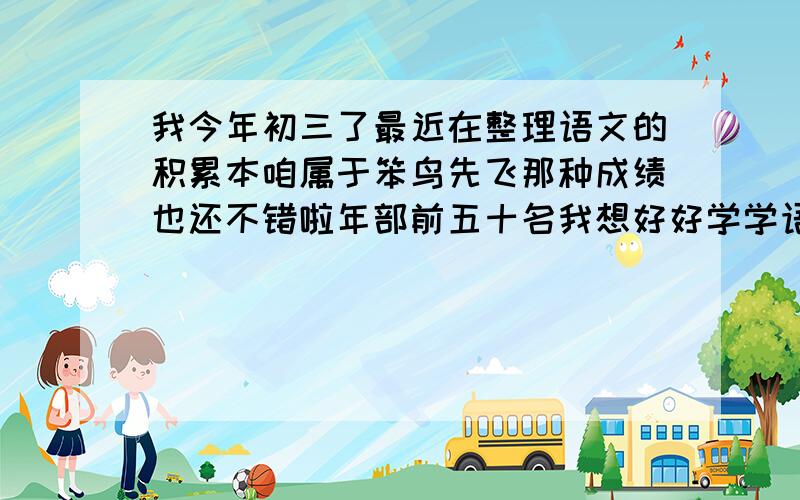 我今年初三了最近在整理语文的积累本咱属于笨鸟先飞那种成绩也还不错啦年部前五十名我想好好学学语文但不知道怎么整理积累本现在我整理完了诗词歌赋请问下一步我还应该积累点什么