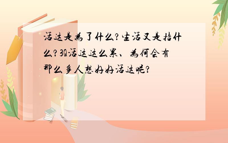 活这是为了什么?生活又是指什么?3Q活这这么累、为何会有那么多人想好好活这呢?