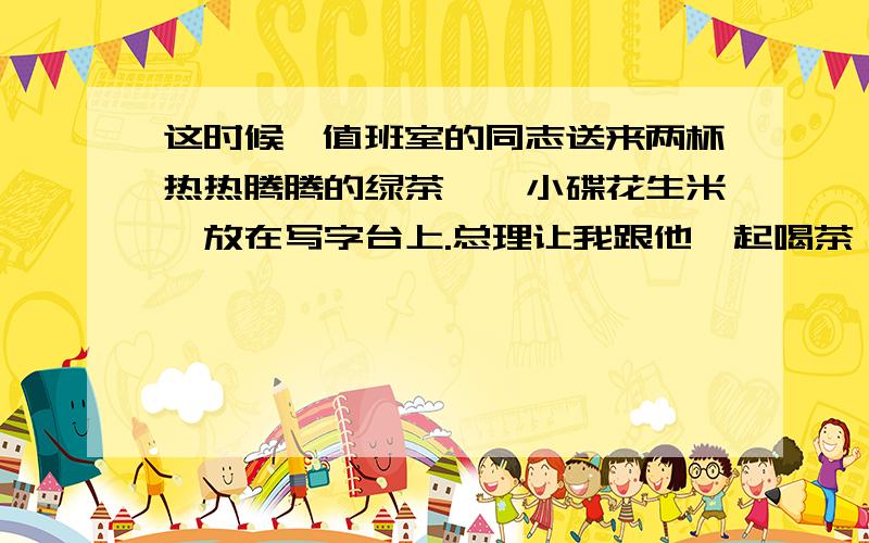 这时候,值班室的同志送来两杯热热腾腾的绿茶,一小碟花生米,放在写字台上.总理让我跟他一起喝茶,吃花生米.花生米并不多,可以数得清颗数,好像并没有因为多了一个人而增加了分量.喝了一