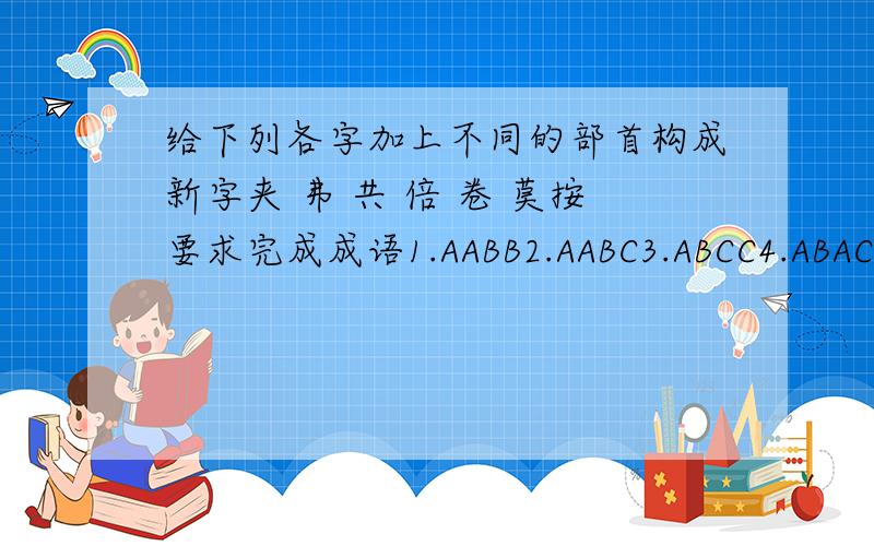 给下列各字加上不同的部首构成新字夹 弗 共 倍 卷 莫按要求完成成语1.AABB2.AABC3.ABCC4.ABAC5.ACBB6.描写人物外貌的7.描写人物动作的8.描写人物神态的9.描写人物品质的10.形容人物勇敢的11.形容人