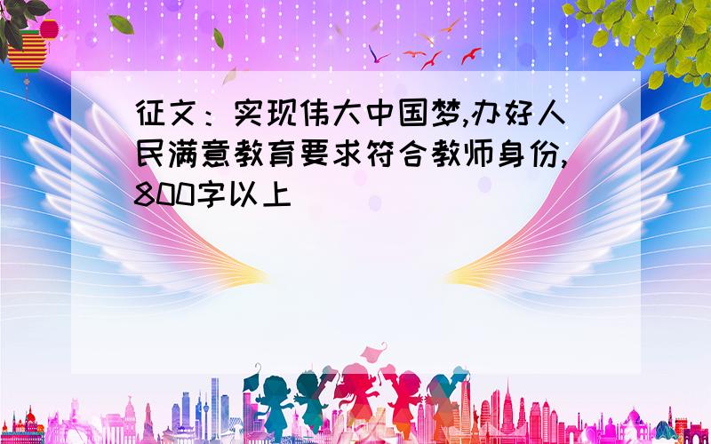 征文：实现伟大中国梦,办好人民满意教育要求符合教师身份,800字以上