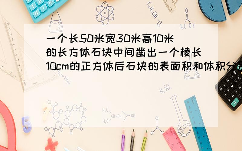 一个长50米宽30米高10米的长方体石块中间凿出一个棱长10cm的正方体后石块的表面积和体积分别是多少?