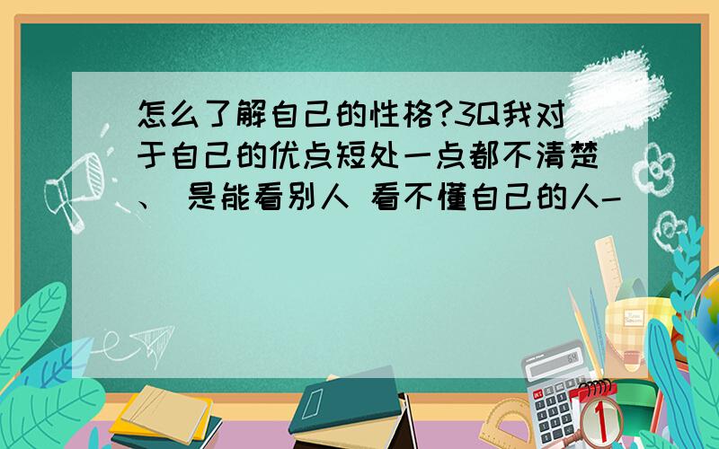 怎么了解自己的性格?3Q我对于自己的优点短处一点都不清楚、 是能看别人 看不懂自己的人-