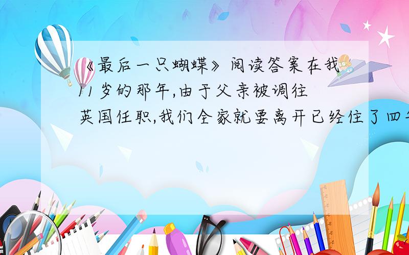 《最后一只蝴蝶》阅读答案在我11岁的那年,由于父亲被调往英国任职,我们全家就要离开已经住了四年的冲绳岛了.我从小就学会了如何适应这种不安定的生活,而且这种生活还意外的培养了我