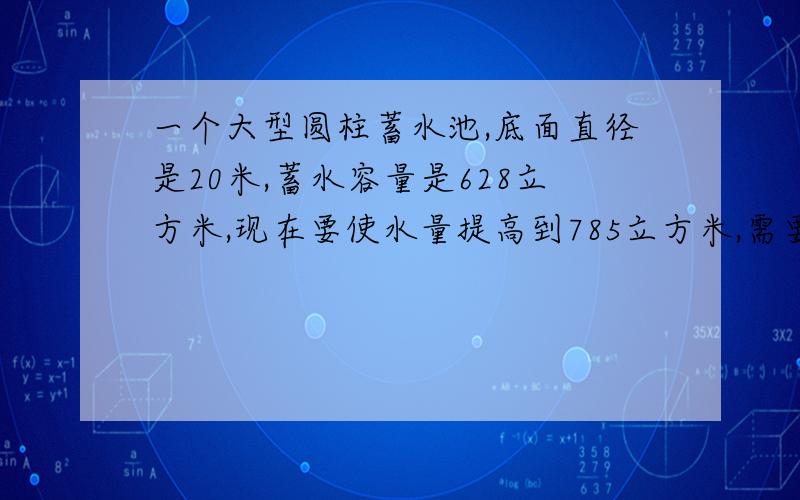 一个大型圆柱蓄水池,底面直径是20米,蓄水容量是628立方米,现在要使水量提高到785立方米,需要再挖深多少米?决不食言!）