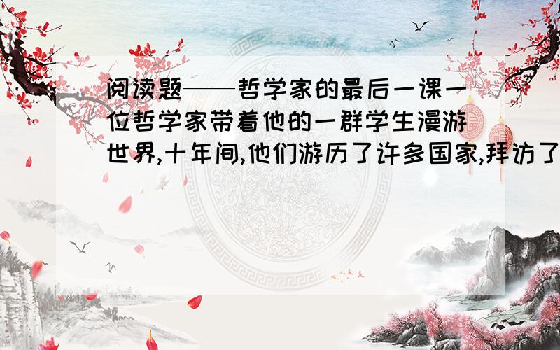 阅读题——哲学家的最后一课一位哲学家带着他的一群学生漫游世界,十年间,他们游历了许多国家,拜访了许多有学问的人,现在他们回来了,个个都满腹经纶.       在进城之前,哲学家在郊外的