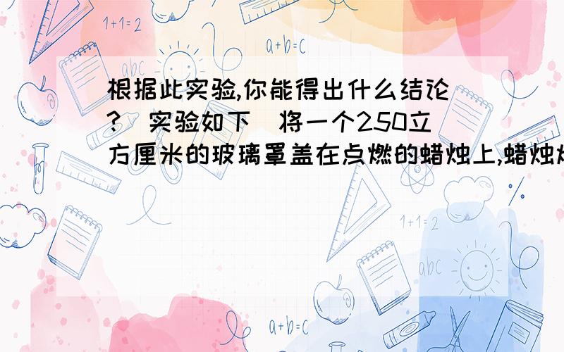 根据此实验,你能得出什么结论?（实验如下）将一个250立方厘米的玻璃罩盖在点燃的蜡烛上,蜡烛熄灭需要8秒；将一个500立方厘米的玻璃罩盖在点燃的蜡烛上,蜡烛熄灭需要16秒；将一个1000立