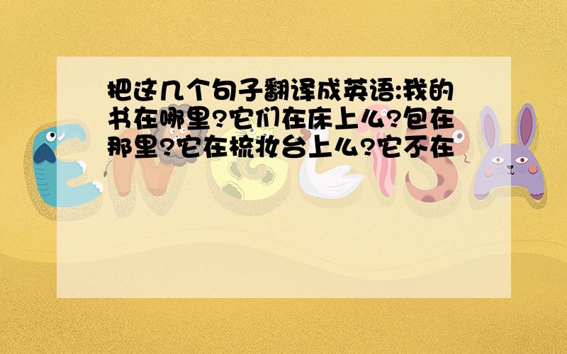 把这几个句子翻译成英语:我的书在哪里?它们在床上么?包在那里?它在梳妆台上么?它不在