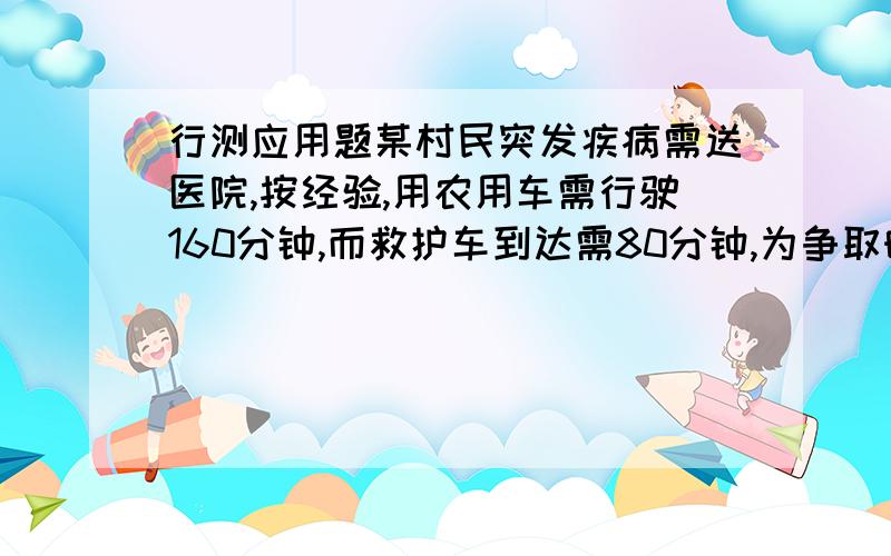 行测应用题某村民突发疾病需送医院,按经验,用农用车需行驶160分钟,而救护车到达需80分钟,为争取时间,从病人出发的同时,村里派农用车送病人相向而行,相遇后由救护车将患者送进医院,从病