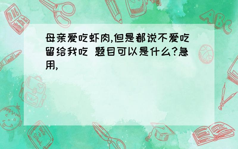 母亲爱吃虾肉,但是都说不爱吃留给我吃 题目可以是什么?急用,