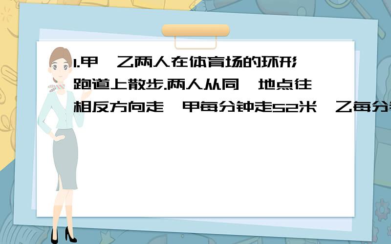 1.甲、乙两人在体育场的环形跑道上散步.两人从同一地点往相反方向走,甲每分钟走52米,乙每分钟走48米,4分钟后两人第一次相遇.体育场的环形跑道一周有（）米.2.造纸厂运进煤270吨,计划烧30