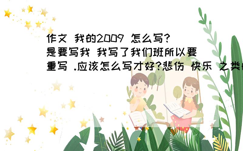 作文 我的2009 怎么写?是要写我 我写了我们班所以要重写 .应该怎么写才好?悲伤 快乐 之类的 我想不起我有怎么样的事发生过 怎么写 教教我我不是要抄 想自己写 教我 不是帮我写