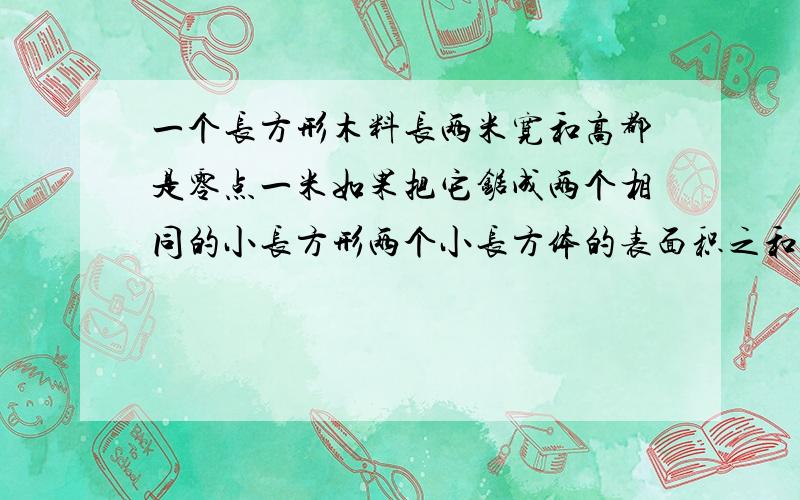 一个长方形木料长两米宽和高都是零点一米如果把它锯成两个相同的小长方形两个小长方体的表面积之和比原来长方体表面积增加的还是减少了增加或减少多少