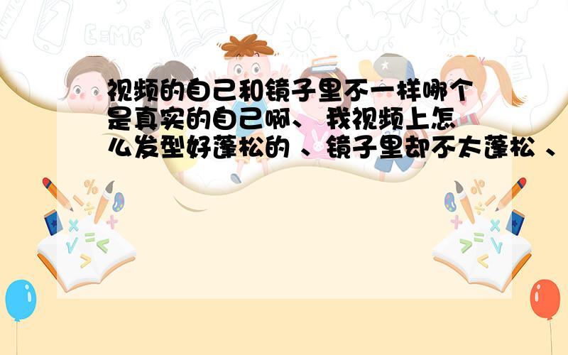 视频的自己和镜子里不一样哪个是真实的自己啊、 我视频上怎么发型好蓬松的 、镜子里却不太蓬松 、