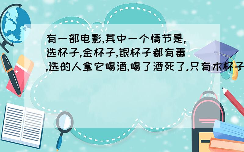 有一部电影,其中一个情节是,选杯子,金杯子,银杯子都有毒,选的人拿它喝酒,喝了酒死了.只有木杯子没